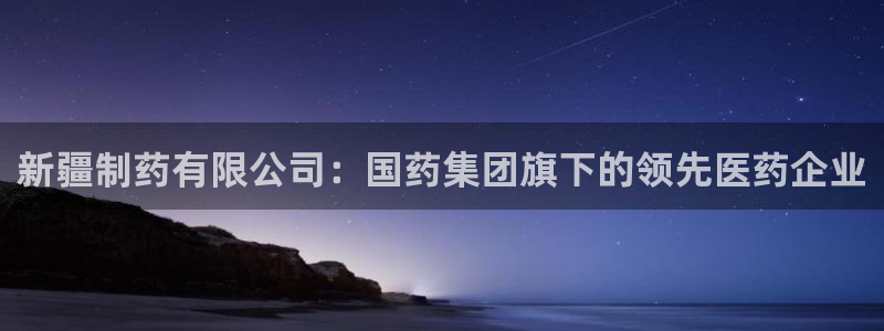 老哥俱乐部是干什么的啊：新疆制药有限公司：国药集团旗下的领先医药企业