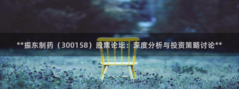 九游会老哥俱乐部官网首页：**振东制药（300158）股票论坛：深度分析与投资策略讨论**