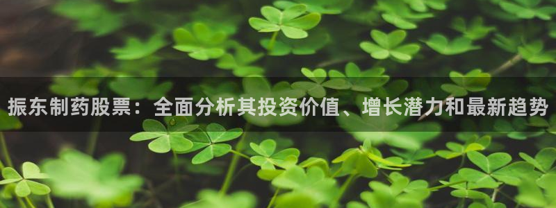 9游会老哥俱乐部：振东制药股票：全面分析其投资价值、增长潜力和最新趋势