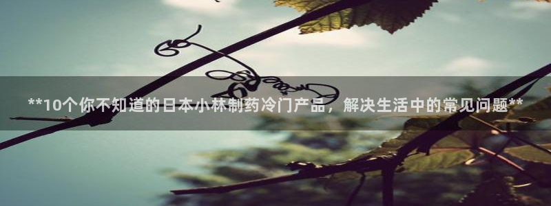 九游会老哥必备的交流社区：**10个你不知道的日本小林制药冷门产品，解决生活中的常见问题**