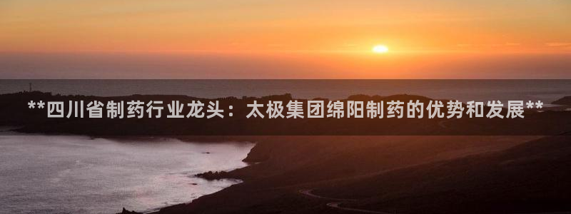 九游会老哥俱乐部必备的交流社区：**四川省制药行业龙头：太极集团绵阳制药的优势和发展**