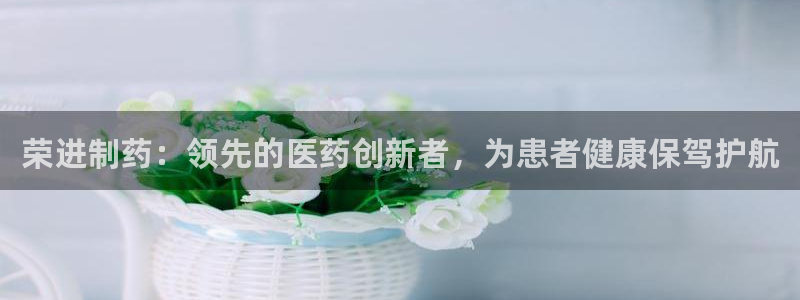 九游会老哥：荣进制药：领先的医药创新者，为患者健康保驾护航