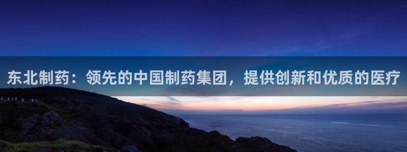 九游老哥俱乐部官网登录不了：东北制药：领先的中国制药集团，提供创新和优质的医疗