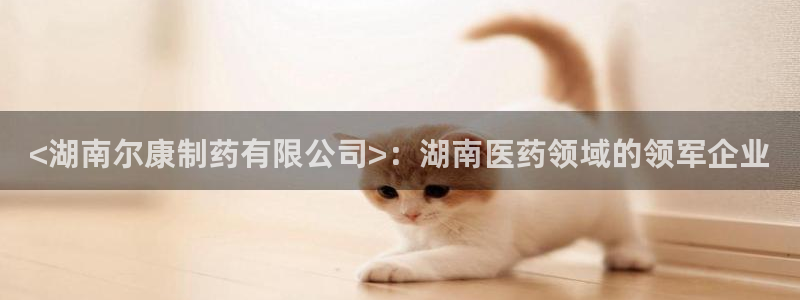 九游会老哥俱乐部必备的交流社区论坛：<湖南尔康制药有限公司>：湖南医药领域的领军企业