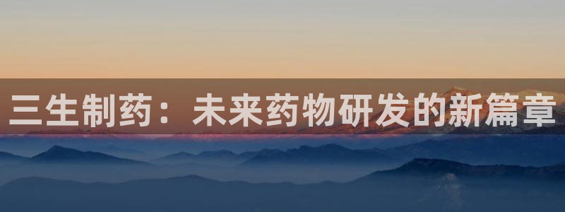 ag九游老哥俱乐部：三生制药：未来药物研发的新篇章