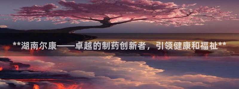 九游老哥俱乐部登录：**湖南尔康——卓越的制药创新者，引领健康和福祉**