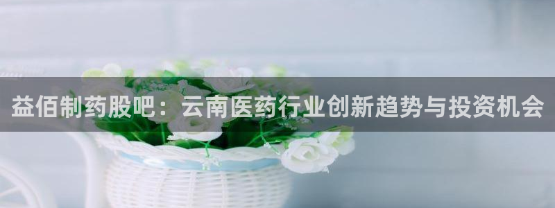 老哥俱乐部是干什么的啊：益佰制药股吧：云南医药行业创新趋势与投资机会