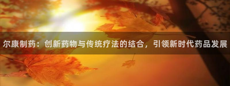 九游会老哥俱乐部官网首页：尔康制药：创新药物与传统疗法的结合，引领新时代药品发展
