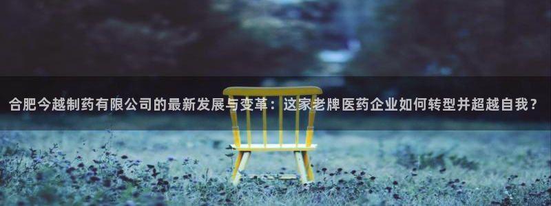 老哥俱乐部是干什么的：合肥今越制药有限公司的最新发展与变革：这家老牌医药企业如何转型并超越自我？