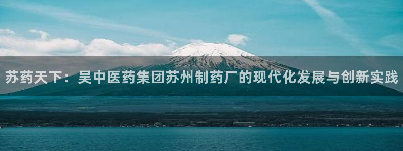 九游会老哥必备的交流社区：苏药天下：吴中医药集团苏州制药厂的现代化发展与创新实践