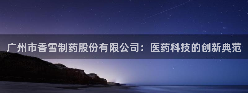 九游会老哥必备的交流社区九：广州市香雪制药股份有限公司：医药科技的创新典范