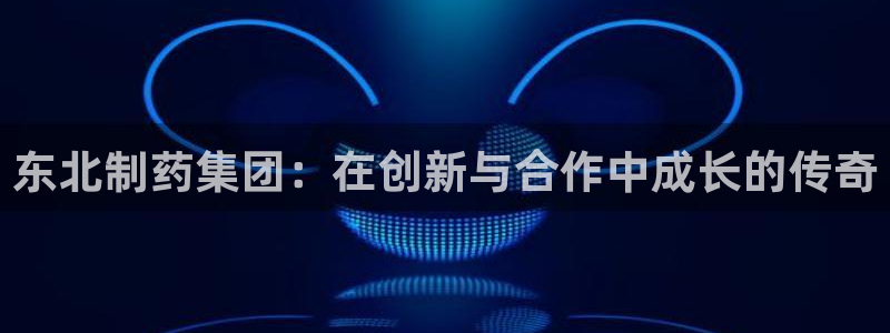 九游会老哥必备的交流社区九：东北制药集团：在创新与合作中成长的传奇