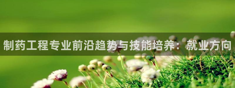 九游会老哥俱乐部官网首页论坛：制药工程专业前沿趋势与技能培养：就业方向