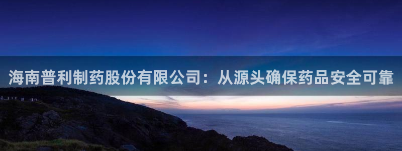 九游会老哥必备的交流社区九：海南普利制药股份有限公司：从源头确保药品安全可靠