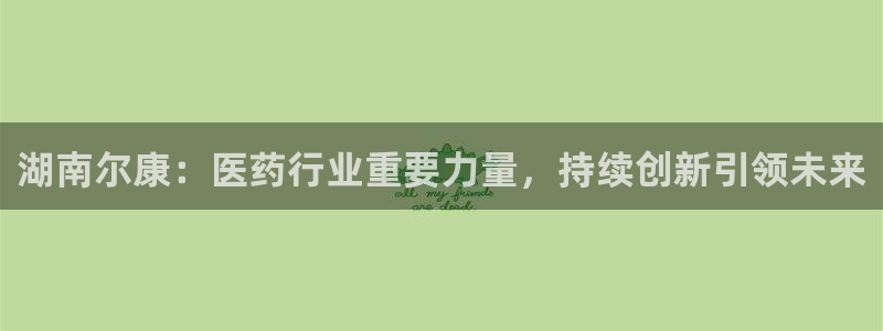 老哥吧九游会下架吗：湖南尔康：医药行业重要力量，持续创新引领未来