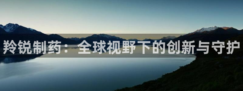 九游老哥俱乐部官网登录网址：羚锐制药：全球视野下的创新与守护