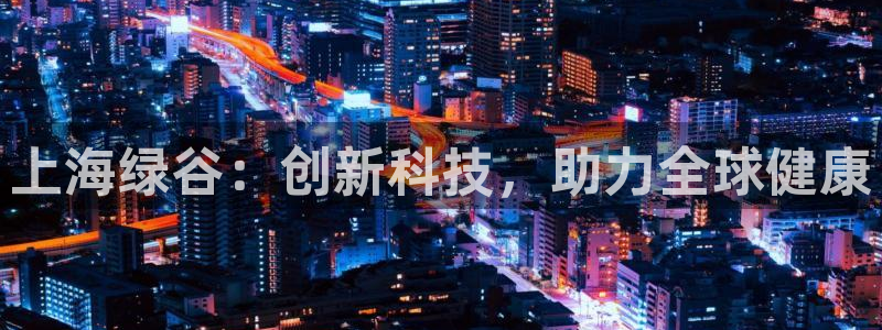 九游老哥俱乐部登录:上海绿谷:创新科技,助力全球健康